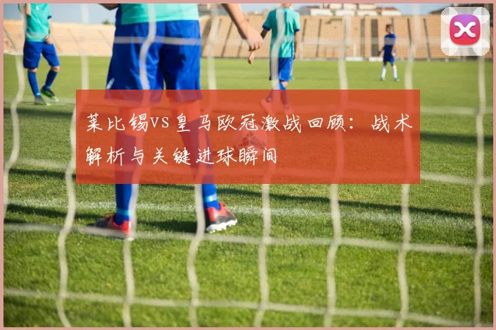 莱比锡vs皇马欧冠激战回顾：战术解析与关键进球瞬间