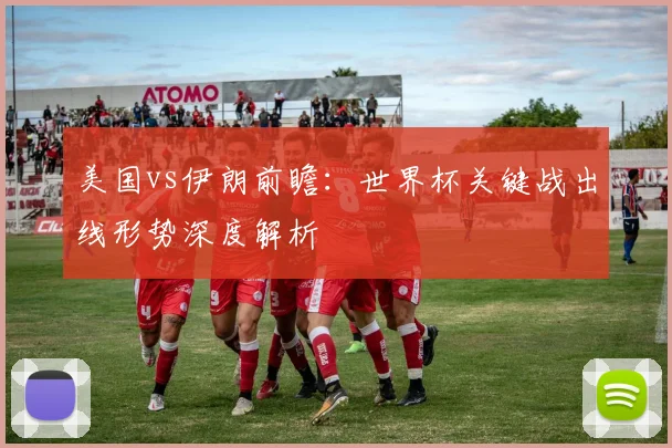 美国vs伊朗前瞻：世界杯关键战出线形势深度解析