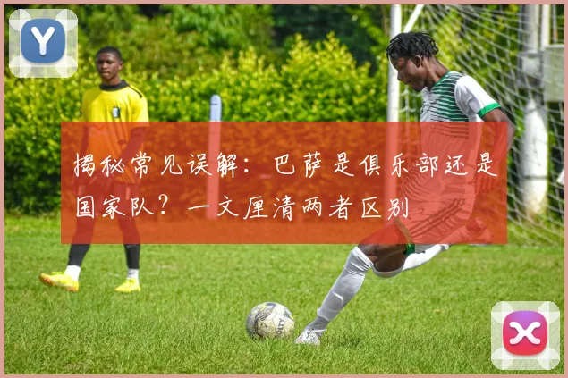 揭秘常见误解：巴萨是俱乐部还是国家队？一文厘清两者区别