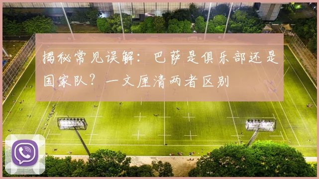 揭秘常见误解：巴萨是俱乐部还是国家队？一文厘清两者区别