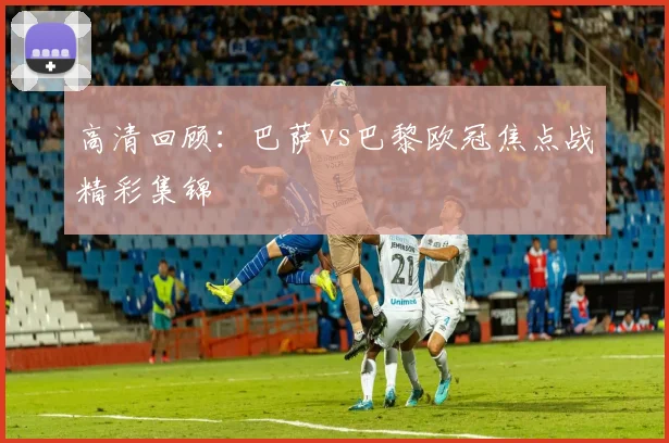 高清回顾：巴萨vs巴黎欧冠焦点战精彩集锦