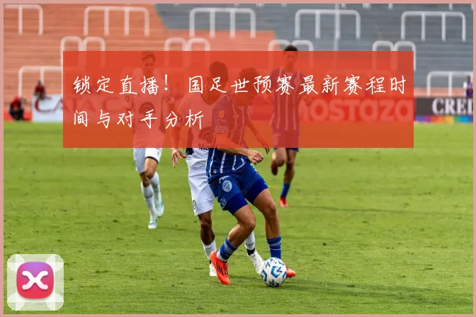 锁定直播!国足世预赛最新赛程时间与对手分析