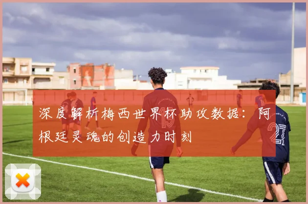 深度解析梅西世界杯助攻数据:阿根廷灵魂的创造力时刻