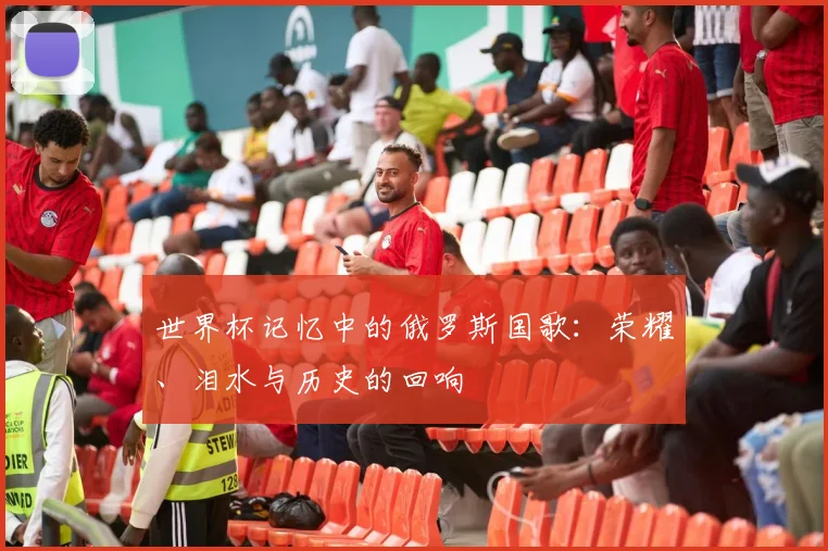 世界杯记忆中的俄罗斯国歌:荣耀、泪水与历史的回响