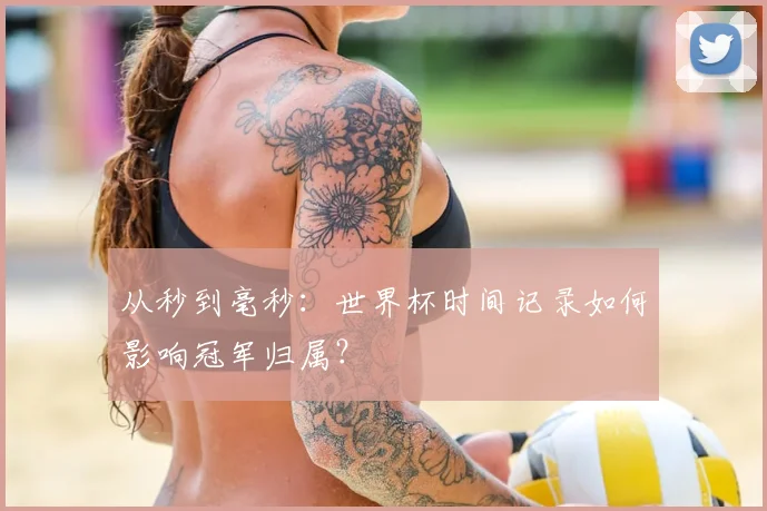 从秒到毫秒：世界杯时间记录如何影响冠军归属？