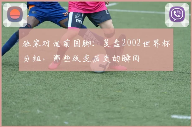 独家对话前国脚:复盘2002世界杯分组,那些改变历史的瞬间