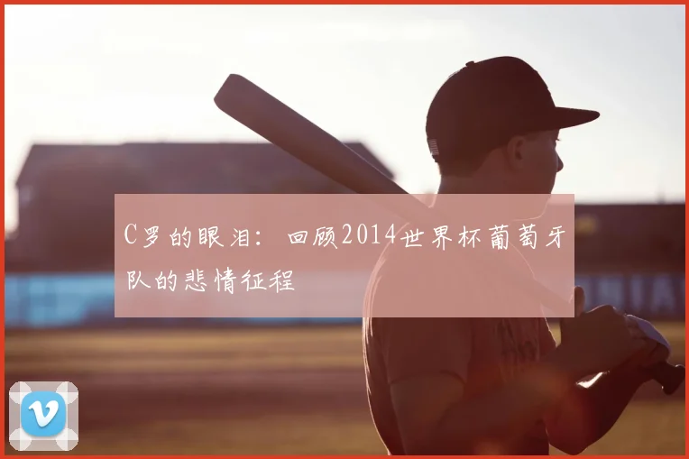 C罗的眼泪:回顾2014世界杯葡萄牙队的悲情征程