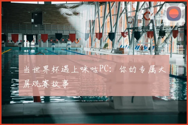 当世界杯遇上咪咕PC：你的专属大屏观赛故事