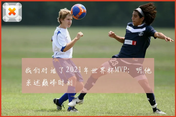 我们对话了2021年世界杯MVP:听他亲述巅峰时刻