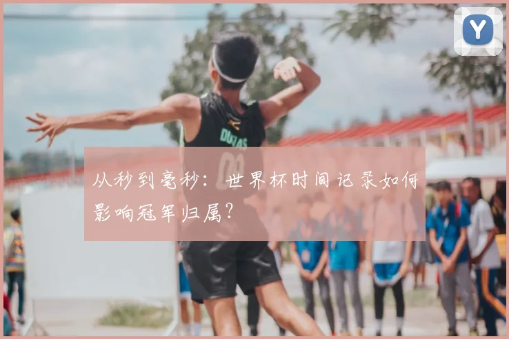 从秒到毫秒:世界杯时间记录如何影响冠军归属?