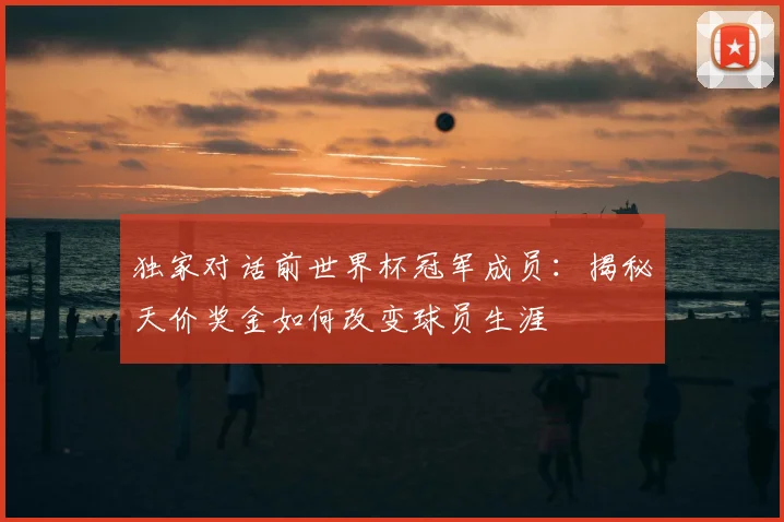 独家对话前世界杯冠军成员:揭秘天价奖金如何改变球员生涯