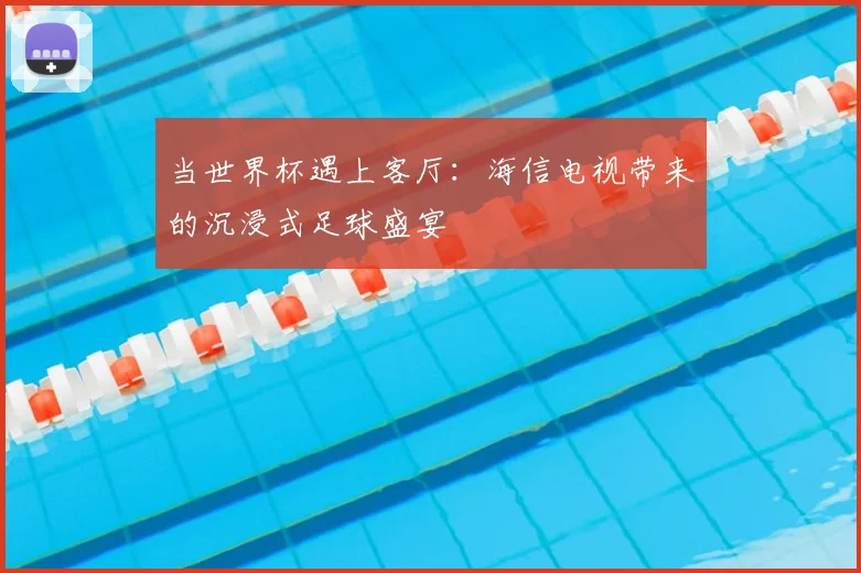 当世界杯遇上客厅：海信电视带来的沉浸式足球盛宴