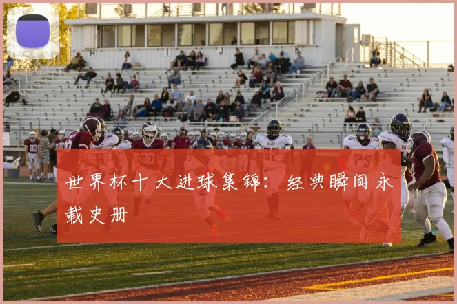 世界杯十大进球集锦：经典瞬间永载史册