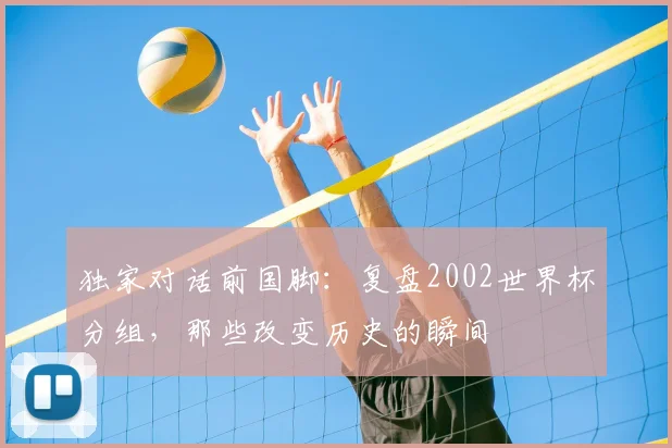 独家对话前国脚:复盘2002世界杯分组,那些改变历史的瞬间