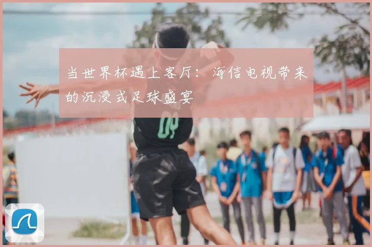 当世界杯遇上客厅:海信电视带来的沉浸式足球盛宴